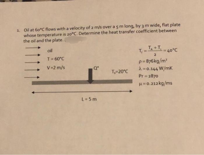 1. Oil at 60°C flows with a velocity of 2 m/s over a5m long, by 3 m wide, flat plate
whose temperature is 20°C. Determine the heat transfer coefficient between
the oil and the plate.
oil
TA+T
40°C
2
T= 60°C
p=876kg/m
2=0.144 W/mK
V=2 m/s
T=20°C
Pr 2870
H=0.212 kg/ms
L= 5 m
