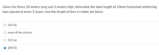 Given the fence 20 meters long and 3 meters high, determine the total length of 10mm horizontal reinforcing
bars spaced at every 3 layers. Use the length of bars in meter per block.
O 134.16
O none of the choices
O 107.64
205.92
