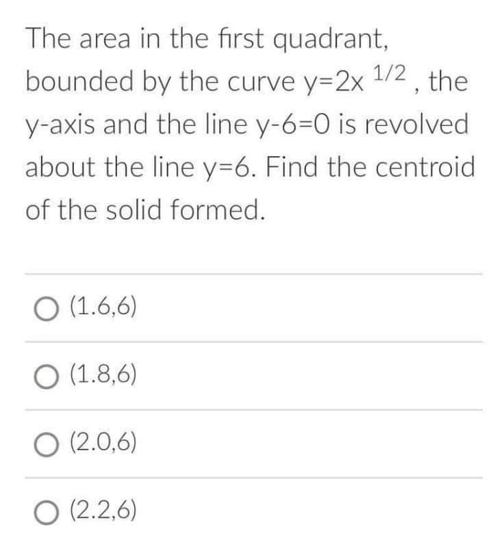 The area in the first quadrant,
bounded by the curve y=2x 1/2, the
y-axis and the line y-6=0 is revolved
about the line y=6. Find the centroid
of the solid formed.
O (1.6,6)
O (1.8,6)
O (2.0,6)
O (2.2,6)
