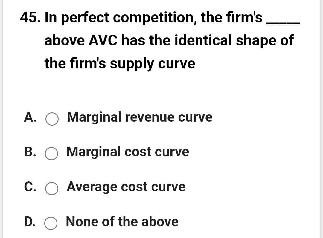 45. In perfect competition, the firm's
above AVC has the identical shape of
the firm's supply curve
A. O Marginal revenue curve
B. O Marginal cost curve
C. O Average cost curve
D. O None of the above
