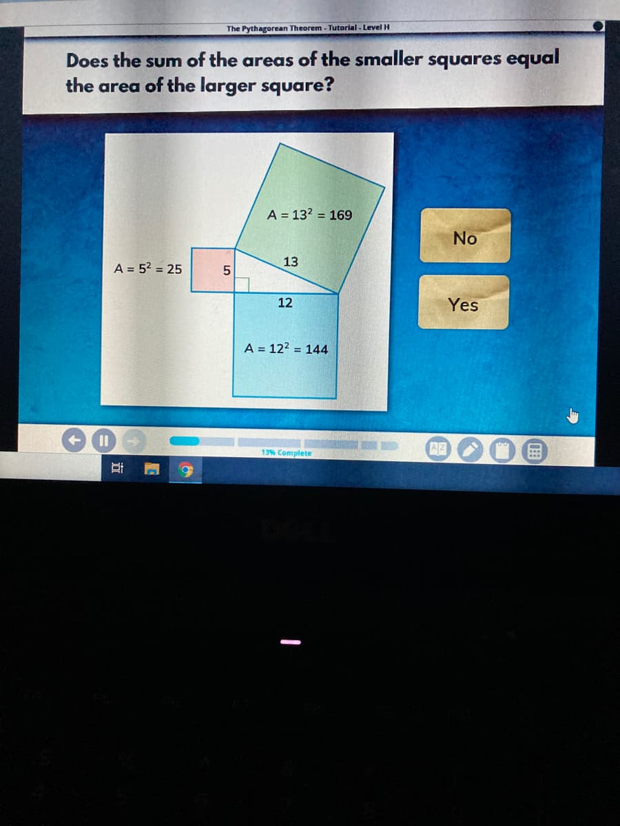 The Pythagorean Theorem - Tutorial - Level H
Does the sum of the areas of the smaller squares equal
the area of the larger square?
A = 132 = 169
No
13
A = 5? = 25
12
Yes
A = 122 = 144
%3D
AZ
13% Complete
近
