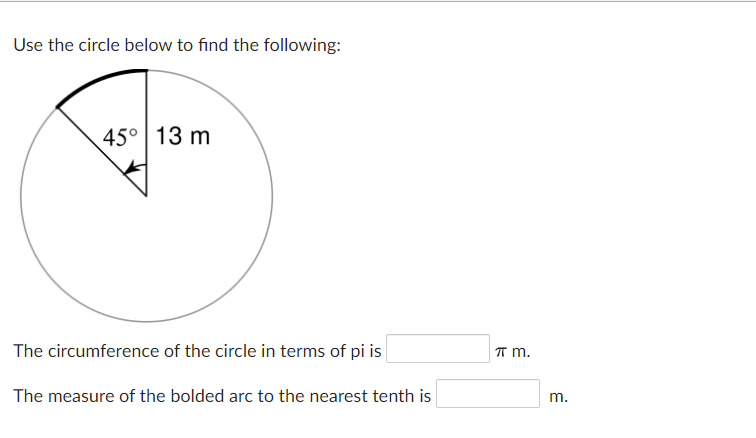Use the circle below to find the following:
45° 13 m
The circumference of the circle in terms of pi is
T m.
The measure of the bolded arc to the nearest tenth is
m.
