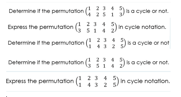 1 2 3 4
Determine if the permutation : : 1 ) is a cycle or not.
4 2 5
Express the permutation 3 5 1
(1 2 3 4 5)
4 2)
in cycle notation.
4
1 2 3 4 5)
Determine if the permutation (;
is a cycle or not
4 3
2
Determine if the permutation (G
'1 2 3 4
.3 5 1 4
is a cycle or not.
1 2 3 4 5'
Express the permutation (;
E in cycle notation.
4 3 2 5
