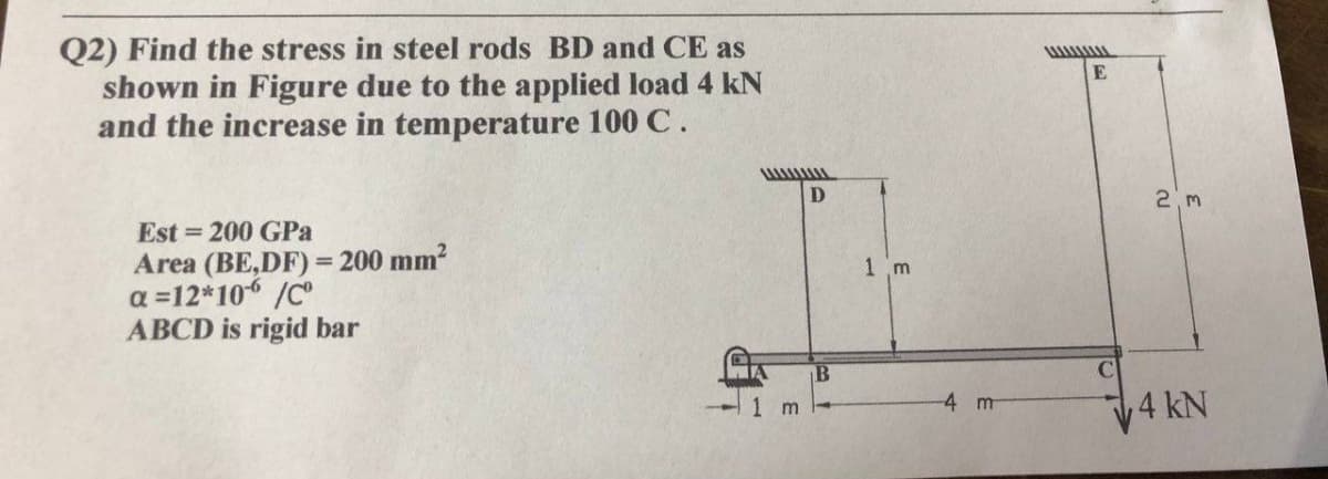 Q2) Find the stress in steel rods BD and CE as
shown in Figure due to the applied load 4 kN
and the increase in temperature 100 C.
Est = 200 GPa
Area (BE,DF) = 200 mm?
a =12*10 /C
ABCD is rigid bar
%3D
1 m
-4 m
4 kN
m
