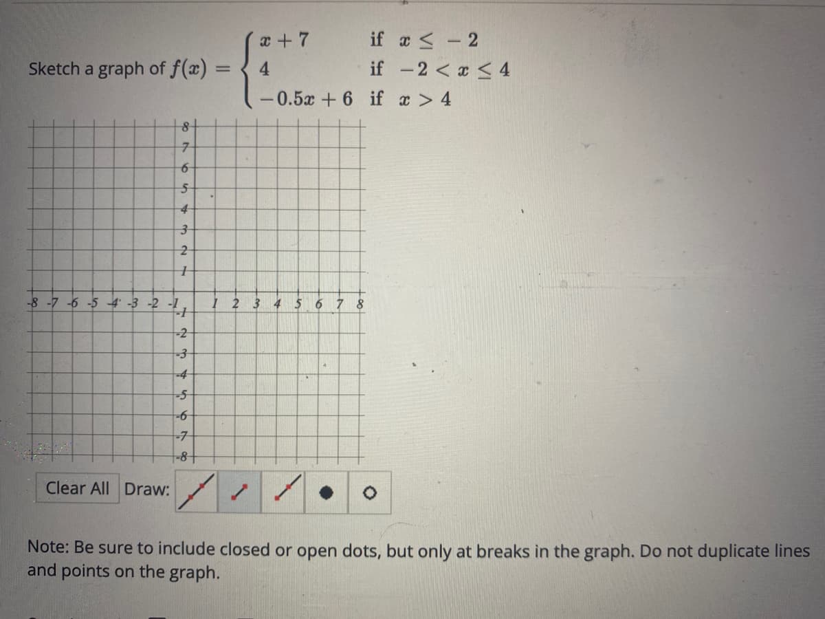 Sketch a graph of f(x)
8+
7
6
5
4
3
2
1
-8 -7 -6 -5 4 -3 -2 -1
-2
Clear All Draw:
A W N
-3
-S
-6
67
-7
-8+
=
x + 7
4
/
T
-0.5x + 6 if
2 3 4 5 6 7 8
if x-2
if -2 < x < 4
x > 4
Note: Be sure to include closed or open dots, but only at breaks in the graph. Do not duplicate lines
and points on the graph.