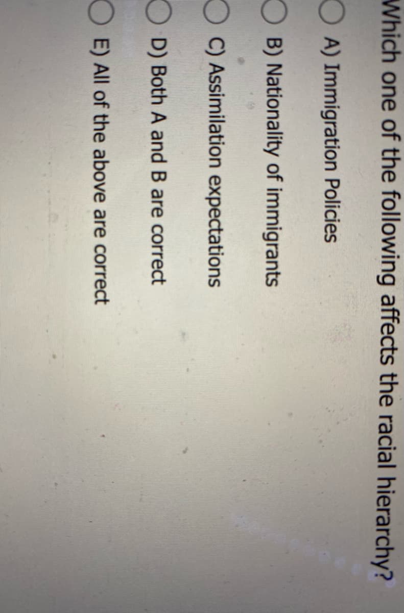 Which one of the following affects the racial hierarchy?
OA) Immigration Policies
B) Nationality of immigrants
C) Assimilation expectations
D) Both A and B are correct
E) All of the above are correct