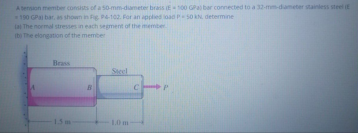 A tension member consists of a 50-mm-diameter brass (E = 100 GPa) bar connected to a 32-mm-diameter stainless steel (E
= 190 GPa) bar, as shown in Fig. P4-102. For an applied load P = 50 kN, determine
(a) The normal stresses in each segment of the member.
(b) The elongation of the member
Brass
Steel
1.5 m
L0 m
