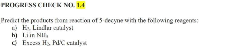 PROGRESS CHECK NO. 1.4
Predict the products from reaction of 5-decyne with the following reagents:
a) H2, Lindlar catalyst
b) Li in NH3
c) Excess H2, Pd/C catalyst
