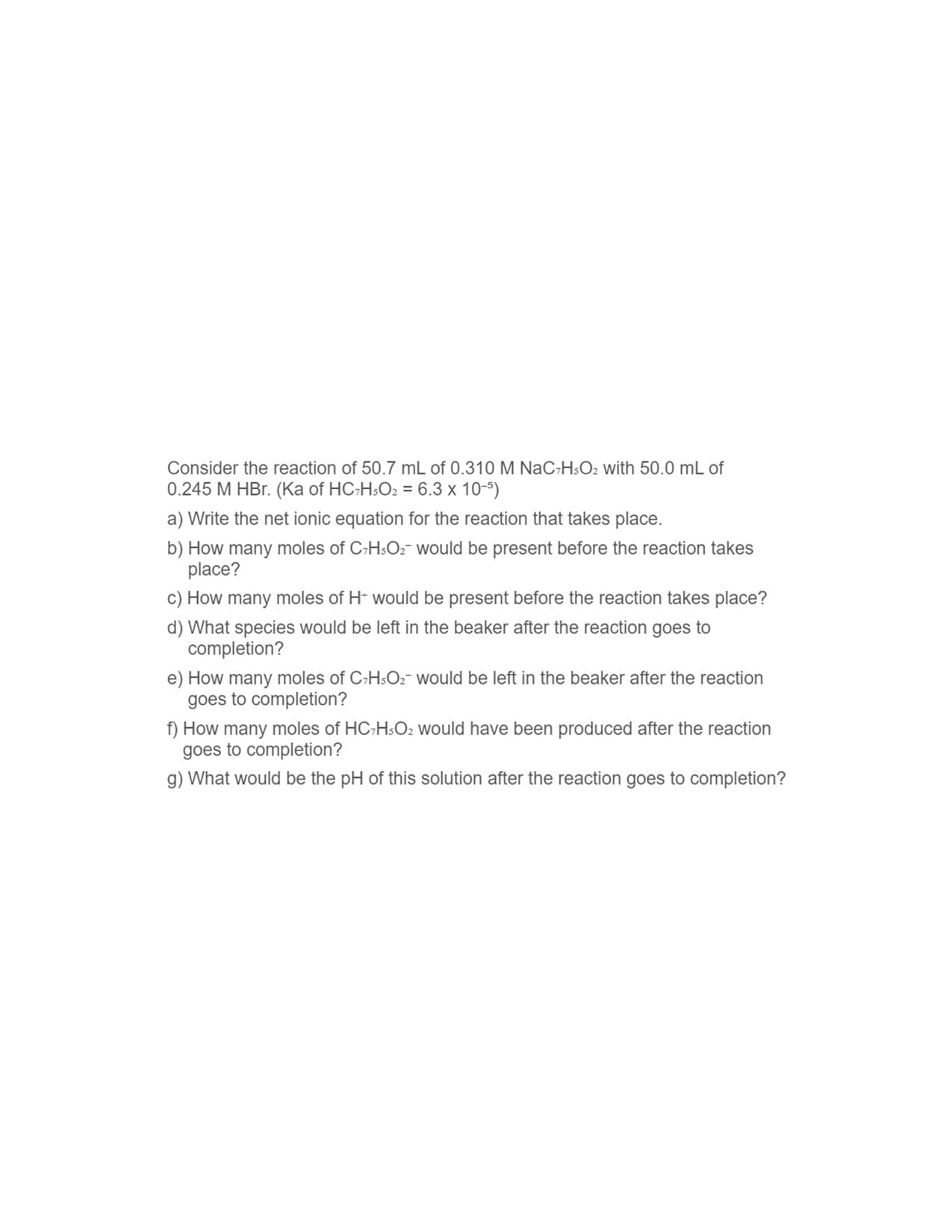 **Chemical Reaction Analysis and Calculation**

Consider the reaction of 50.7 mL of 0.310 M NaC₂H₅O₂ with 50.0 mL of 0.245 M HBr. (Ka of HC₂H₅O₂ = 6.3 × 10⁻⁵)

**Questions and Requirements:**

a) Write the net ionic equation for the reaction that takes place.

b) How many moles of C₂H₅O₂⁻ would be present before the reaction takes place?

c) How many moles of H⁺ would be present before the reaction takes place?

d) What species would be left in the beaker after the reaction goes to completion?

e) How many moles of C₂H₅O₂⁻ would be left in the beaker after the reaction goes to completion?

f) How many moles of HC₂H₅O₂ would have been produced after the reaction goes to completion?

g) What would be the pH of this solution after the reaction goes to completion?

**Solutions and Steps:**

**a) Net Ionic Equation:**
\[ \text{C}_2\text{H}_5\text{O}_2^- (aq) + \text{H}^+ (aq) \rightarrow \text{HC}_2\text{H}_5\text{O}_2 (aq) \]

**b) Calculation of Moles of C₂H₅O₂⁻:**
\[ \text{Moles of C}_2\text{H}_5\text{O}_2^- = \text{Volume (L)} \times \text{Molarity (M)} \]
\[ = 0.0507 \, \text{L} \times 0.310 \, \text{M} \]
\[ = 0.015717 \, \text{mol} \]

**c) Calculation of Moles of H⁺:**
\[ \text{Moles of H}^+ = \text{Volume (L)} \times \text{Molarity (M)} \]
\[ = 0.0500 \, \text{L} \times 0.245 \, \text{M} \]
\[ = 0.01225 \, \text{mol} \]

**d) Species