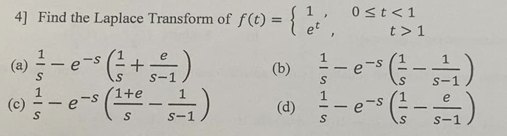 4] Find the Laplace Transform of f(t) = {
(-/= + 5 = /₁1)
S-1
(a)
(c)
S
S
-
I
(1¹te - 11₁)
S
S-1
(b)
(d)
S
S
1
-
0 ≤t <1
e
e
t> 1
15115
-=-1)
e
S-1
-