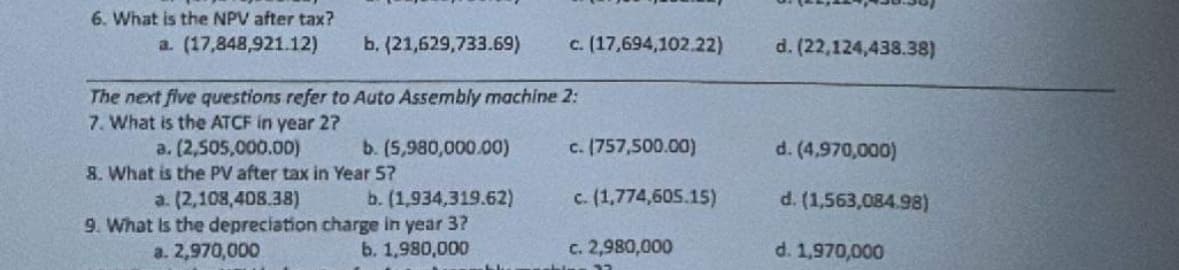 6. What is the NPV after tax?
a. (17,848,921.12)
b. (21,629,733.69)
The next five questions refer to Auto Assembly machine 2:
7. What is the ATCF in year 2?
a. (2,505,000.00)
8. What is the PV after tax in Year 57
b. (5,980,000.00)
b. (1,934,319.62)
a. (2,108,408.38)
9. What is the depreciation charge in year 3?
a. 2,970,000
b. 1,980,000
blu
c. (17,694,102.22)
c. (757,500.00)
c. (1,774,605.15)
c. 2,980,000
d. (22,124,438.38)
d. (4,970,000)
d. (1,563,084.98)
d. 1,970,000