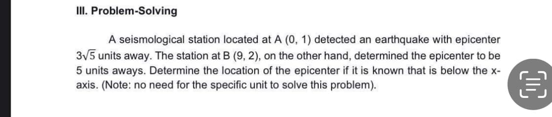 III. Problem-Solving
A seismological station located at A (0, 1) detected an earthquake with epicenter
3√5 units away. The station at B (9, 2), on the other hand, determined the epicenter to be
5 units aways. Determine the location of the epicenter if it is known that is below the x-
axis. (Note: no need for the specific unit to solve this problem).
€