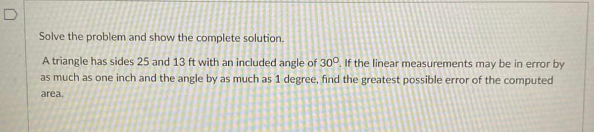 D
Solve the problem and show the complete solution.
A triangle has sides 25 and 13 ft with an included angle of 300. If the linear measurements may be in error by
as much as one inch and the angle by as much as 1 degree, find the greatest possible error of the computed
area.