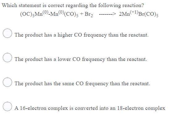 Which statement is correct regarding the following reaction?
(OC);Mn0)-Mn©(CO)s + Br2 --
-> 2Mn(÷1)Br(CO)5
The product has a higher CO frequency than the reactant.
The product has a lower CO frequency than the reactant.
The product has the same CO frequency than the reactant.
A 16-electron complex is converted into an 18-electron complex
