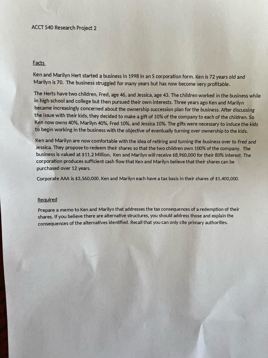 ACCT 540 Research Project 2
Facts
Ken and Marilyn Hert started a business in 1998 in an S corporation form. Ken is 72 years old and
Marilyn is 70. The business struggled for many years but has now become very profitable.
The Herts have two children, Fred, age 46, and Jessica, age 43. The children worked in the business while
in high school and college but then pursued their own interests. Three years ago Ken and Marilyn
became increasingly concerned about the ownership succession plan for the business. After discussing
the issue with their kids, they decided to make a gift of 10% of the company to each of the children. So
Ken now owns 40%, Marilyn 40 %, Fred 10%, and Jessica 10%. The gifts were necessary to induce the kids
to begin working in the business with the objective of eventually turning over ownership to the kids.
Ken and Marilyn are now comfortable with the idea of retiring and turning the business over to Fred and
Jessica. They propose to redeem their shares so that the two children own 100% of the company. The
business is valued at $11.2 Million. Ken and Marilyn will receive $8,960,000 for their 80% interest. The
corporation produces sufficient cash flow that Ken and Marilyn believe that their shares can be
purchased over 12 years.
Corporate AAA is $3,560,000. Ken and Marilyn each have a tax basis in their shares of $1,400,000.
Required
Prepare a memo to Ken and Marilyn that addresses the tax consequences of a redemption of their
shares. If you believe there are alternative structures, you should address those and explain the
consequences of the alternatives identified. Recall that you can only cite primary authorities.