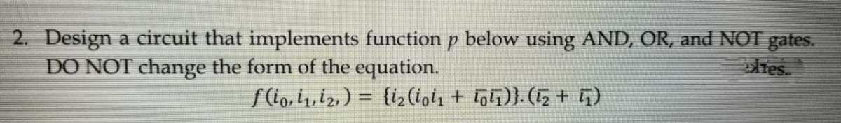 2. Design a circuit that implements function p below using AND, OR, and NOT gates.
DO NOT change the form of the equation.
res.
f lo, i1,12, ) = {i,(lol, + tolī)}. (5+ G)
%3D
