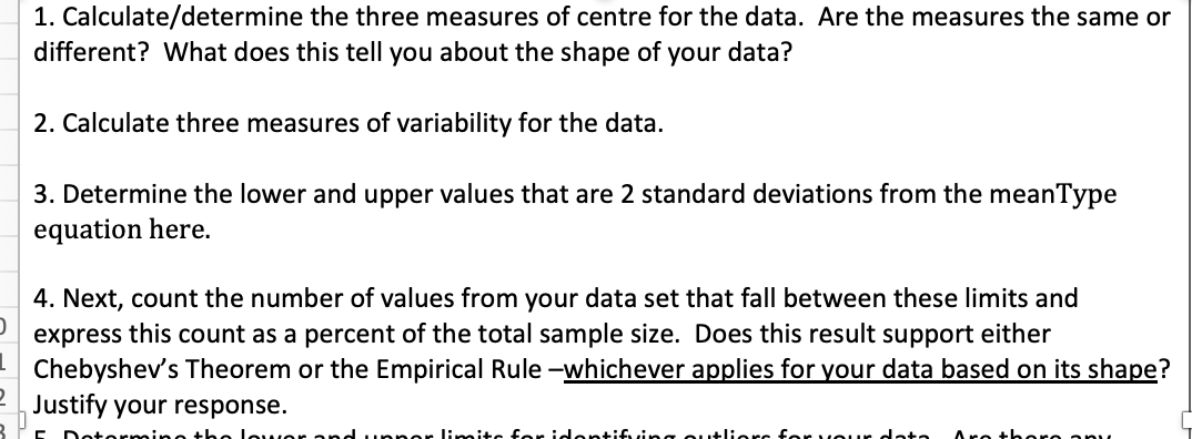 1. Calculate/determine the three measures of centre for the data. Are the measures the same or
different? What does this tell you about the shape of your data?
2. Calculate three measures of variability for the data.
3. Determine the lower and upper values that are 2 standard deviations from the meanType
equation here.
4. Next, count the number of values from your data set that fall between these limits and
express this count as a percent of the total sample size. Does this result support either
Chebyshev's Theorem or the Empirical Rule-whichever applies for your data based on its shape?
Justify your response.
Dot
no the lower ondu or limits for identifying outliers for your data