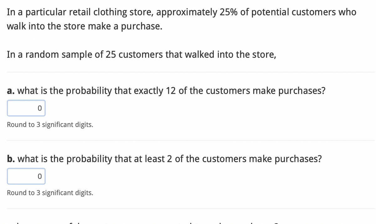 In a particular retail clothing store, approximately 25% of potential customers who
walk into the store make a purchase.
In a random sample of 25 customers that walked into the store,
a. what is the probability that exactly 12 of the customers make purchases?
Round to 3 significant digits.
b. what is the probability that at least 2 of the customers make purchases?
0
Round to 3 significant digits.
