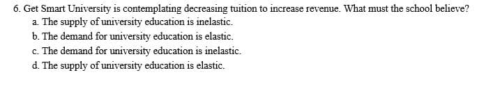 6. Get Smart University is contemplating decreasing tuition to increase revenue. What must the school believe?
a. The supply of university education is inelastic.
b. The demand for university education is elastic.
c. The demand for university education is inelastic.
d. The supply of university education is elastic.
