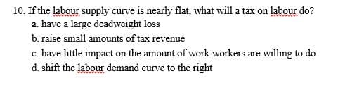 10. If the labour supply curve is nearly flat, what will a tax on labour do?
a. have a large deadweight loss
b. raise small amounts of tax revenue
c. have little impact on the amount of work workers are willing to do
d. shift the labour demand curve to the right
