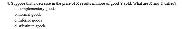 4. Suppose that a decrease in the price of X results in more of good Y sold. What are X and Y called?
a. complementary goods
b. normal goods
c. inferior goods
d. substitute goods
