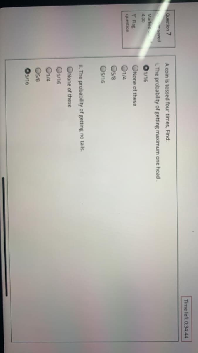 Time left 0:34:44
Question 7
A coin is tossed four times, Find:
rsaved
1. The probability of getting maximum one head.
Markeo
O1/16
4.00
P Flag
ONone of these
question
O14
Os/8
Os/16
ii. The probability of getting no tails.
ONone of these
O1/16
O14
O/8
5/16
