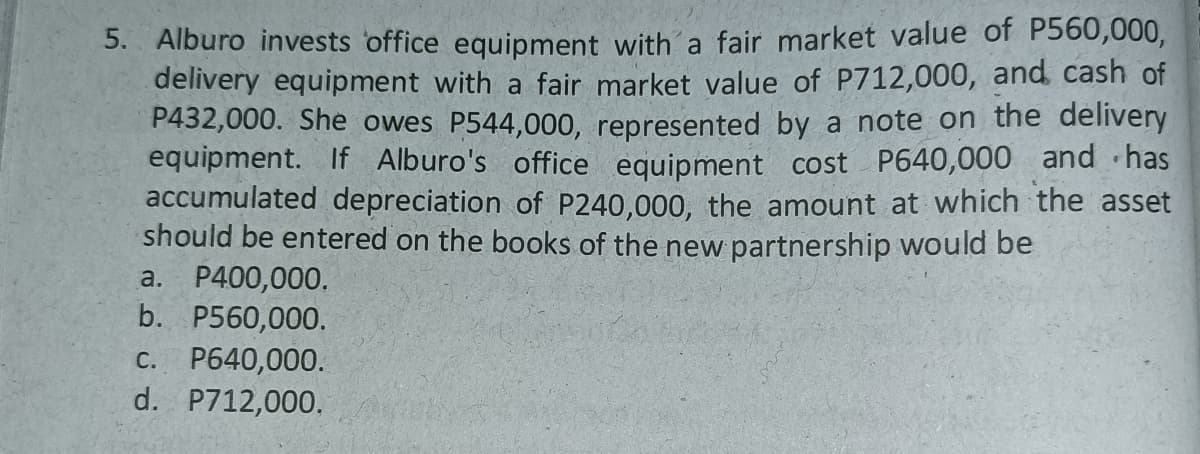 5. Alburo invests office equipment witha fair market value of P560,000,
delivery equipment with a fair market value of P712,000, and cash of
P432,000. She owes P544,000, represented by a note on the delivery
equipment. If Alburo's office equipment cost P640,000 and ·has
accumulated depreciation of P240,000, the amount at which the asset
should be entered on the books of the new partnership would be
a. P400,000,
b. P560,000.
C. P640,000.
d. P712,000.
