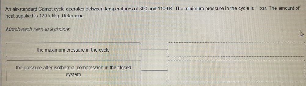 An air-standard Carnot cycle operates between temperatures of 300 and 1100 K. The minimum pressure in the cycle is 1 bar. The amount of
heat supplied is 120 kJ/kg. Determine
Match each item to a choice:
the maximum pressure in the cycle
the pressure after isothermal compression in the closed
system
