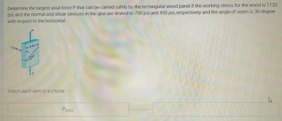 Determine the largest axial force P that can be carried safely by the rectangular wood panel if the working stress for the wood is 1120
psi, and the normal and shear stresses in the glue are limited to 700 psi and 450 psi, respectively and the angle of seam is 30-degree
with respect to the horizontal,
1.0 in
4 in
30
Match each item to a choice:
PMAX
