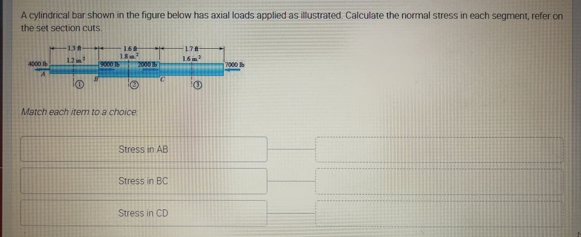 A cylindrical bar shown in the figure below has axial loads applied as illustrated. Calculate the normal stress in each segment, refer on
the set section cuts.
13 ft
1.6t
1.8 in
2000 IH
1.7 ft
1.2 in?
1.6 in?
4000 Ib
9000 16
7000 Ib
A
B
i(2
3
Match each item to a choice:
Stress in AB
Stress in BC
Stress in CD
