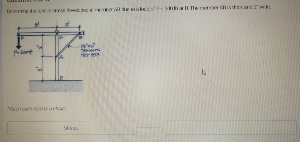 Determine the tensile stress developed in member AB due to a load of P = 500 lb at D. The member AB is thick and 2" wide.
21
-V2"x2"
TENSION
MEMBER
Match each item to a choice:
Stress:
