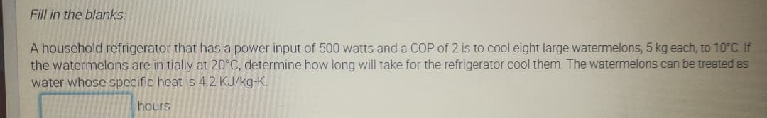 Fill in the blanks:
A household refrigerator that has a power input of 500 watts and a COP of 2 is to cool eight large watermelons, 5 kg each, to 10°C. If
the watermelons are initially at 20°C, determine how long will take for the refrigerator cool them. The watermelons can be treated as
water whose specific heat is 4.2 KJ/kg-K.
hours
