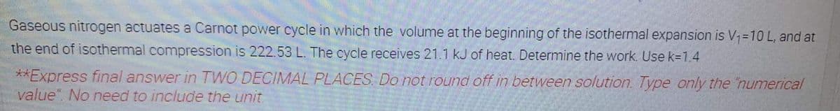 Gaseous nitrogen actuates a Carnot power cycle in which the volume at the beginning of the isothermal expansion is V=10 L, and at
the end of isothermal compression is 222.53 L. The cycle receives 21.1 kJ of heat. Determine the work. Use k=1.4
**Express final answer in TWO DECIMAL PLACES. Do not round off in between solution. Type only the 'numerical
value". No need to include the unit.
