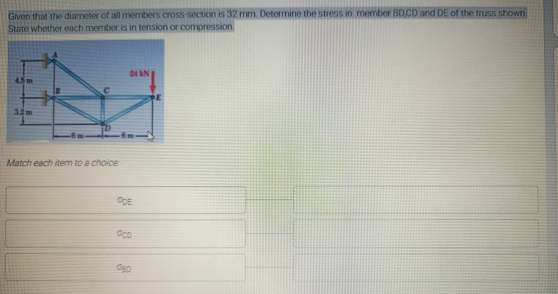 Given that the diameter of all members cross-section is 32 mm. Determine the stress in member BD,CD and DE of the truss shown.
State whether each member is in tension or compression.
24 kN
4.5 m
3.2 m
6m
Match each item to a choice:
ODE
OCD
OBD
