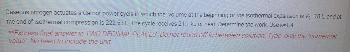 Gaseous nitrogen actuates a Carnot power cycle in which the volume at the beginning of the isothermal expansion is V1=10 L, and at
the end of isothermal compression is 222.53 L. The cycle receives 21.1 kJ of heat. Determine the work. Use k=1.4
**Express final answer in TWO DECIMAL PLACES. Do not round off in between solution. Type only the 'numerical
value". No need to include the unit.
