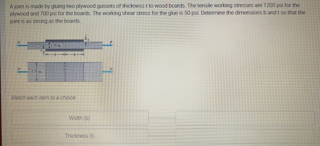 A joint is made by gluing two plywood gussets of thickness t to wood boards. The tensile working stresses are 1200 psi for the
plywood and 700 psi for the boards. The working shear stress for the glue is 50 psi. Determine the dimensions b and t so that the
joint is as strong as the boards.
1.75 in
P
5.75 in.
Match each item to a choice:
Width (b)
Thickness (t)
