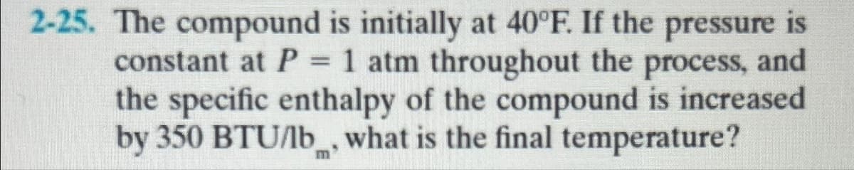 2-25. The compound is initially at 40°F. If the pressure is
constant at P = 1 atm throughout the process, and
the specific enthalpy of the compound is increased
by 350 BTU/lb, what is the final temperature?
m