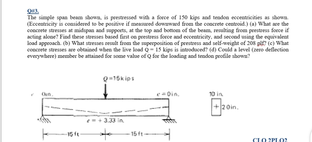 Q#3.
The simple span beam shown, is prestressed with a force of 150 kips and tendon eccentricities as shown.
(Eccentricity is considered to be positive if measured downward from the concrete centroid.) (a) What are the
concrete stresses at midspan and supports, at the top and bottom of the beam, resulting from prestress force if
acting alone? Find these stresses based first on prestress force and eccentricity, and second using the equivalent
load approach. (b) What stresses result from the superposition of prestress and self-weight of 208 plf? (c) What
concrete stresses are obtained when the live load Q = 15 kips is introduced? (d) Could a level (zero deflection
everywhere) member be attained for some value of Q for the loading and tendon profile shown?
Q=15k ips
Orn.
= Oin.
10 in
+20in.
e = + 3.33 in.
15 ft
15 ft-
CLO 2PLO2
