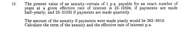 15.
The present value of an annuity-certain of 1 p.a. payable for an exact number of
years at a given effective rate of interest is 23-19594, if payments are made
half-yearly; and 23-31032 if payments are made quarterly.
The amount of the annuity if payments were made yearly would be 282.6619.
Calculate the term of the annuity and the effective rate of interest p.a.