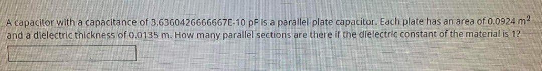 A capacitor with a capacitance of 3.6360426666667E-10 pF is a parallel-plate capacitor. Each plate has an area of 0.0924 m²
and a dielectric thickness of 0.0135 m. How many parallel sections are there if the dielectric constant of the material is 1?