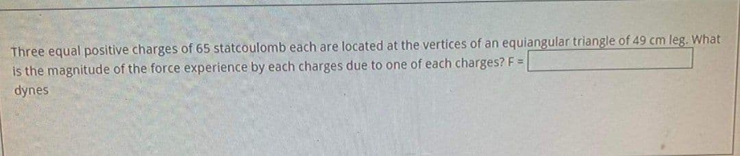 Three equal positive charges of 65 statcoulomb each are located at the vertices of an equiangular triangle of 49 cm leg. What
is the magnitude of the force experience by each charges due to one of each charges? F =
dynes