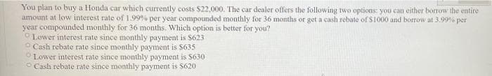 You plan to buy a Honda car which currently costs $22,000. The car dealer offers the following two options: you can either borrow the entire
amount at low interest rate of 1.99% per year compounded monthly for 36 months or get a cash rebate of $1000 and borrow at 3.99% per
year compounded monthly for 36 months. Which option is better for you?
Lower interest rate since monthly payment is $623
Cash rebate rate since monthly payment is $635
Lower interest rate since monthly payment is $630
Cash rebate rate since monthly payment is $620