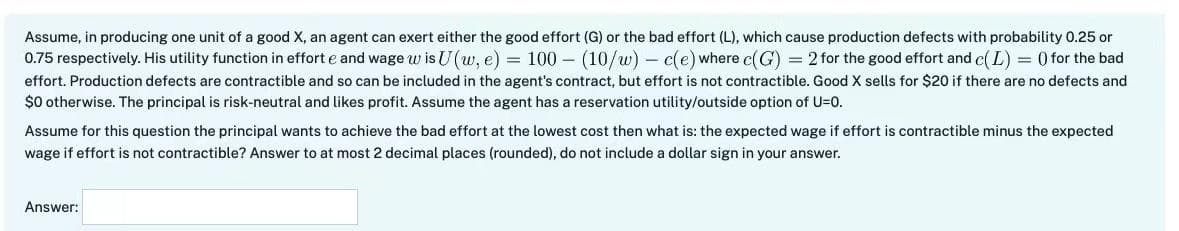 Assume, in producing one unit of a good X, an agent can exert either the good effort (G) or the bad effort (L), which cause production defects with probability 0.25 or
0.75 respectively. His utility function in effort e and wage w is U (w, e) = 100 - (10/w) - c(e) where c(G) = 2 for the good effort and c(L) = () for the bad
effort. Production defects are contractible and so can be included in the agent's contract, but effort is not contractible. Good X sells for $20 if there are no defects and
$0 otherwise. The principal is risk-neutral and likes profit. Assume the agent has a reservation utility/outside option of U=0.
Assume for this question the principal wants to achieve the bad effort at the lowest cost then what is: the expected wage if effort is contractible minus the expected
wage if effort is not contractible? Answer to at most 2 decimal places (rounded), do not include a dollar sign in your answer.
Answer: