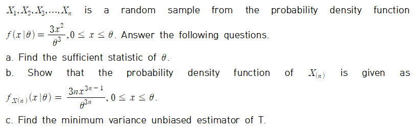 X₁, X₂, X3, X₁ is a random sample from the probability density function
3.x²
f(x|0) =
,0≤x≤0. Answer the following questions.
a. Find the sufficient statistic of 0.
b. Show
that the probability
X(n)
is given as
3nx3n-1
fx(n)(x|0) =
0 ≤ x ≤ 0.
"
8³n
c. Find the minimum variance unbiased estimator of T.
density function of