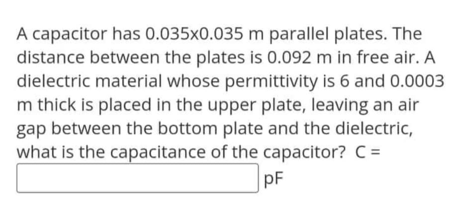 A capacitor has 0.035x0.035 m parallel plates. The
distance between the plates is 0.092 m in free air. A
dielectric material whose permittivity is 6 and 0.0003
m thick is placed in the upper plate, leaving an air
gap between the bottom plate and the dielectric,
what is the capacitance of the capacitor? C =
pF