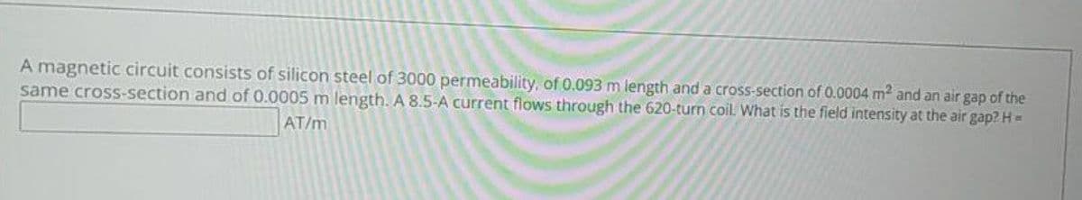 A magnetic circuit consists of silicon steel of 3000 permeability, of 0.093 m length and a cross-section of 0.0004 m² and an air gap of the
same cross-section and of 0.0005 m length. A 8.5-A current flows through the 620-turn coil. What is the field intensity at the air gap? H =
AT/m