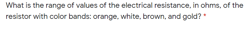 What is the range of values of the electrical resistance, in ohms, of the
resistor with color bands: orange, white, brown, and gold? *
