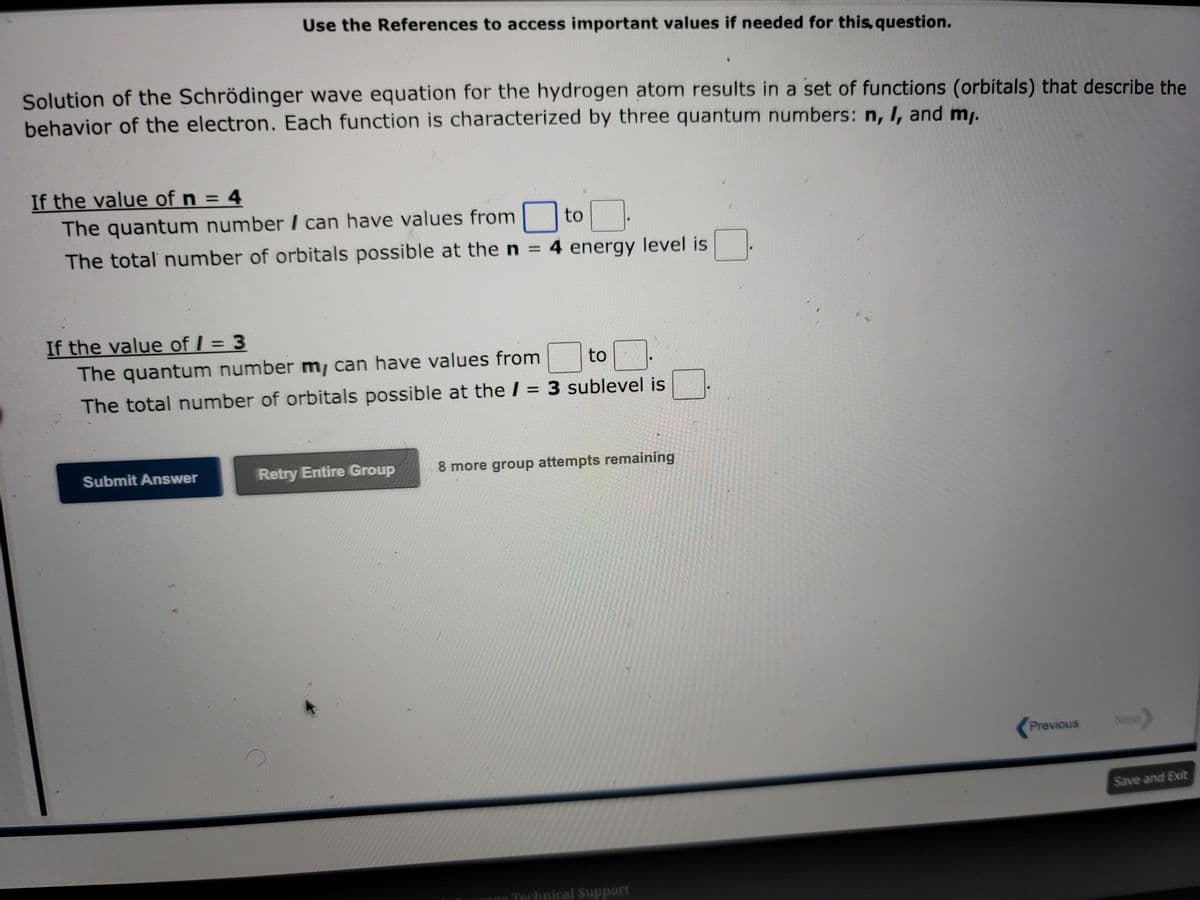 Use the References to access important values if needed for this, question.
Solution of the Schrödinger wave equation for the hydrogen atom results in a set of functions (orbitals) that describe the
behavior of the electron. Each function is characterized by three quantum numbers: n, I, and m,.
If the value of n = 4
The quantum number I can have values from to
The total number of orbitals possible at the n = 4 energy level is
If the value of / = 3
The quantum number my can have values from
to
The total number of orbitals possible at the / = 3 sublevel is
Submit Answer
Retry Entire Group
8 more group attempts remaining
unge Technical Support
Previous
Next
Save and Exit