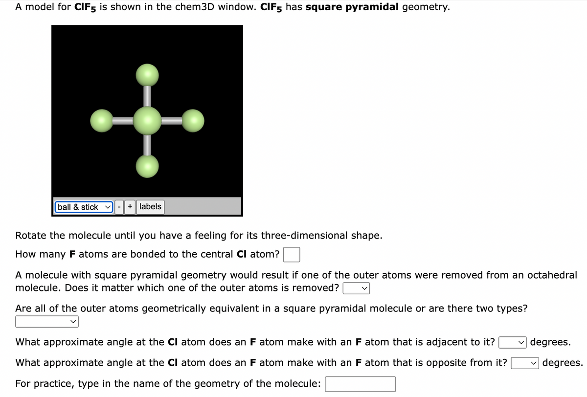 A model for CIF5 is shown in the chem3D window. CIF5 has square pyramidal geometry.
+
ball & stick
+ labels
Rotate the molecule until you have a feeling for its three-dimensional shape.
How many F atoms are bonded to the central CI atom?
A molecule with square pyramidal geometry would result if one of the outer atoms were removed from an octahedral
molecule. Does it matter which one of the outer atoms is removed?
Are all of the outer atoms geometrically equivalent in a square pyramidal molecule or are there two types?
What approximate angle at the CI atom does an F atom make with an F atom that is adjacent to it?
What approximate angle at the CI atom does an F atom make with an F atom that is opposite from it?
For practice, type in the name of the geometry of the molecule:
degrees.
degrees.