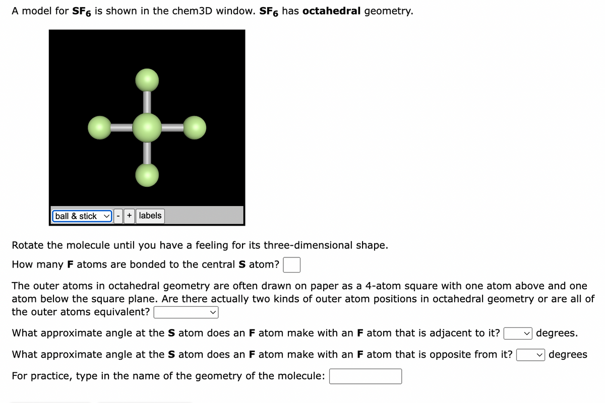 A model for SF6 is shown in the chem3D window. SF6 has octahedral geometry.
ball & stick v + labels
Rotate the molecule until you have a feeling for its three-dimensional shape.
How many F atoms are bonded to the central S atom?
The outer atoms in octahedral geometry are often drawn on paper as a 4-atom square with one atom above and one
atom below the square plane. Are there actually two kinds of outer atom positions in octahedral geometry or are all of
the outer atoms equivalent?
What approximate angle at the S atom does an F atom make with an F atom that is adjacent to it?
What approximate angle at the S atom does an F atom make with an F atom that is opposite from it?
For practice, type in the name of the geometry of the molecule:
degrees.
degrees